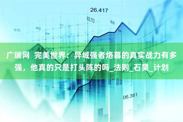 广瑞网  完美世界：异域强者烙暮的真实战力有多强，他真的只是打头阵的吗_法则_石昊_计划