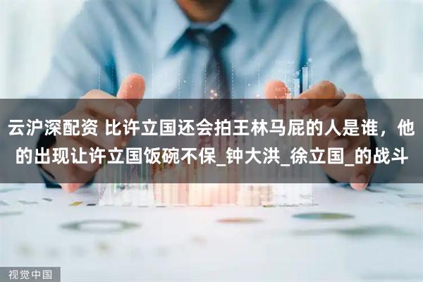云沪深配资 比许立国还会拍王林马屁的人是谁，他的出现让许立国饭碗不保_钟大洪_徐立国_的战斗