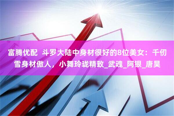 富腾优配  斗罗大陆中身材很好的8位美女：千仞雪身材傲人，小舞玲珑精致_武魂_阿银_唐昊