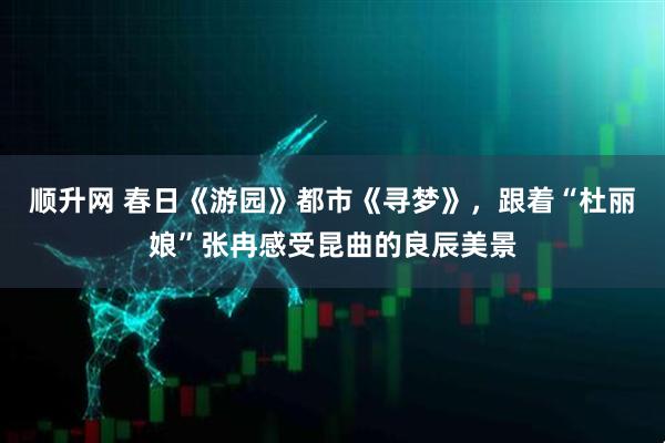 顺升网 春日《游园》都市《寻梦》，跟着“杜丽娘”张冉感受昆曲的良辰美景