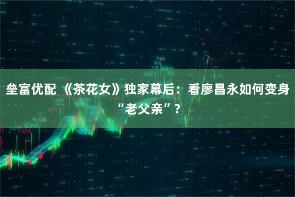 垒富优配 《茶花女》独家幕后：看廖昌永如何变身“老父亲”？