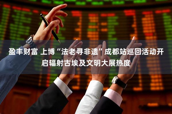 盈丰财富 上博“法老寻非遗”成都站巡回活动开启辐射古埃及文明大展热度