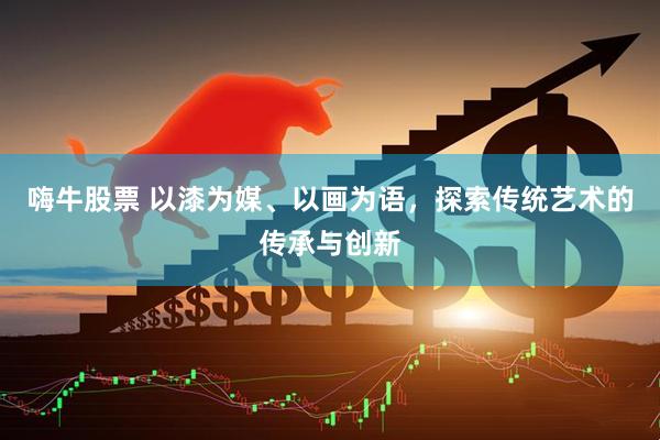 嗨牛股票 以漆为媒、以画为语，探索传统艺术的传承与创新