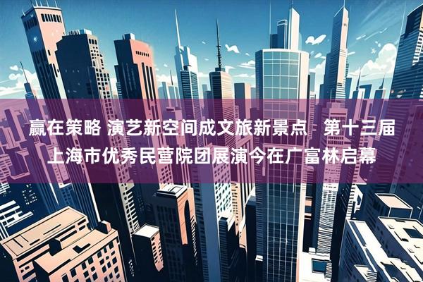 赢在策略 演艺新空间成文旅新景点   第十三届上海市优秀民营院团展演今在广富林启幕