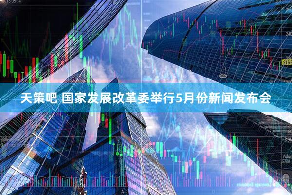 天策吧 国家发展改革委举行5月份新闻发布会