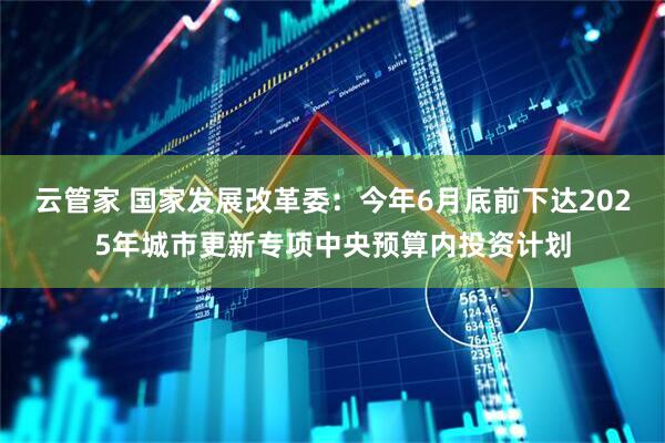 云管家 国家发展改革委：今年6月底前下达2025年城市更新专项中央预算内投资计划