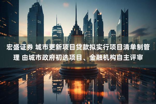 宏盛证券 城市更新项目贷款拟实行项目清单制管理 由城市政府初选项目、金融机构自主评审