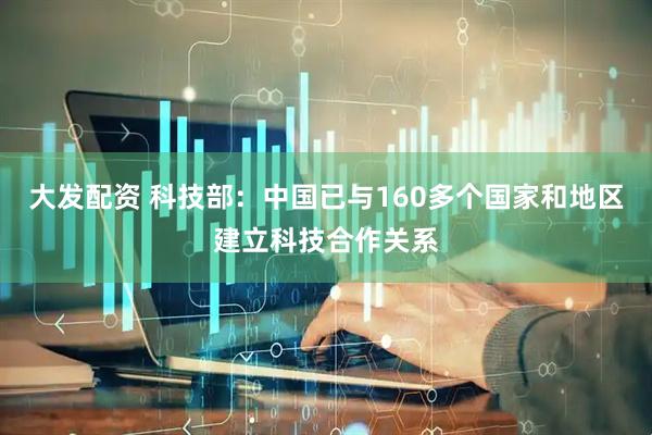 大发配资 科技部：中国已与160多个国家和地区建立科技合作关系