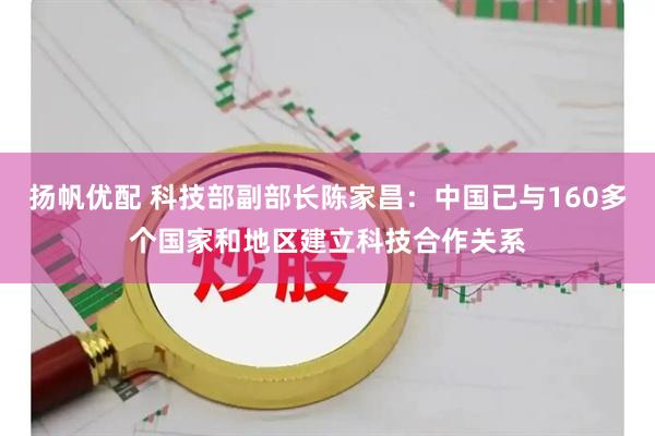 扬帆优配 科技部副部长陈家昌：中国已与160多个国家和地区建立科技合作关系