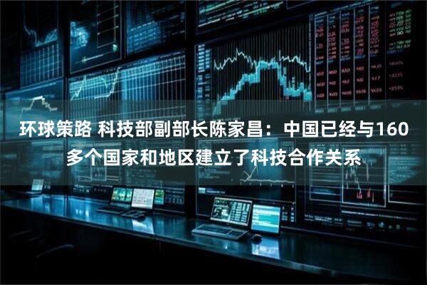 环球策路 科技部副部长陈家昌：中国已经与160多个国家和地区建立了科技合作关系