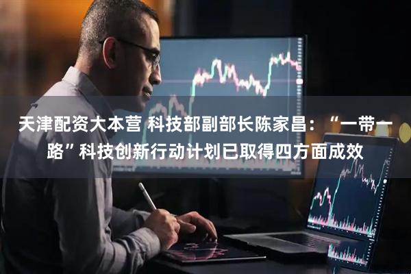 天津配资大本营 科技部副部长陈家昌：“一带一路”科技创新行动计划已取得四方面成效