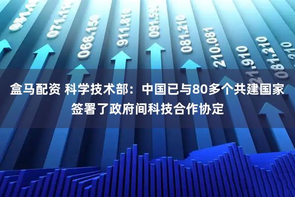 盒马配资 科学技术部：中国已与80多个共建国家签署了政府间科技合作协定