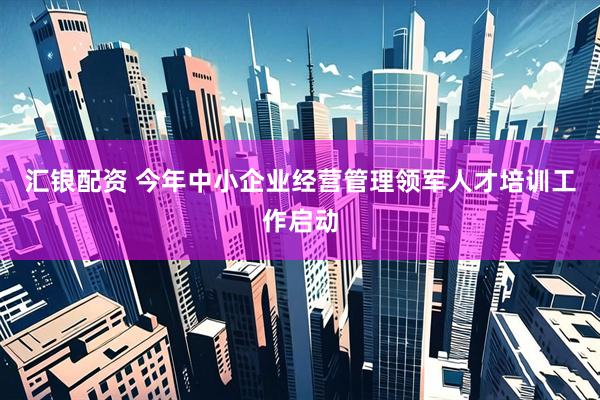 汇银配资 今年中小企业经营管理领军人才培训工作启动