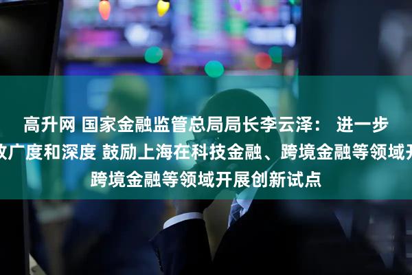 高升网 国家金融监管总局局长李云泽： 进一步拓展金融开放广度和深度 鼓励上海在科技金融、跨境金融等领域开展创新试点