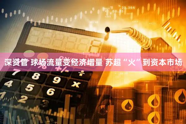 深资管 球场流量变经济增量 苏超“火”到资本市场