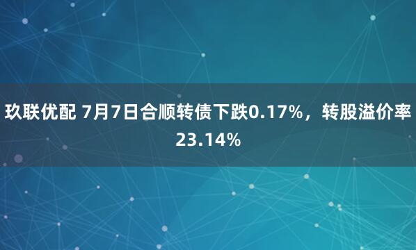 玖联优配 7月7日合顺转债下跌0.17%，转股溢价率23.14%