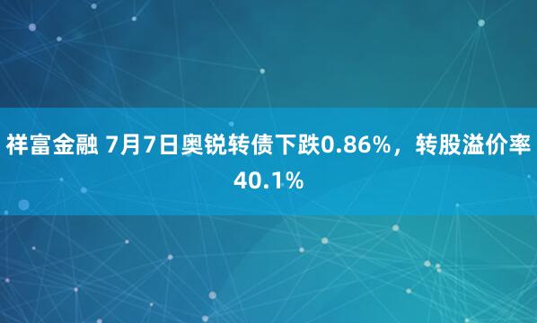 祥富金融 7月7日奥锐转债下跌0.86%，转股溢价率40.1%