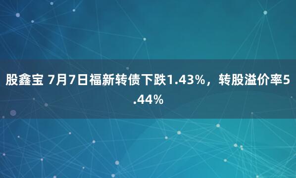 股鑫宝 7月7日福新转债下跌1.43%，转股溢价率5.44%