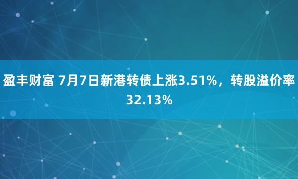 盈丰财富 7月7日新港转债上涨3.51%，转股溢价率32.13%