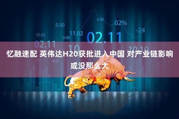 忆融速配 英伟达H20获批进入中国 对产业链影响或没那么大