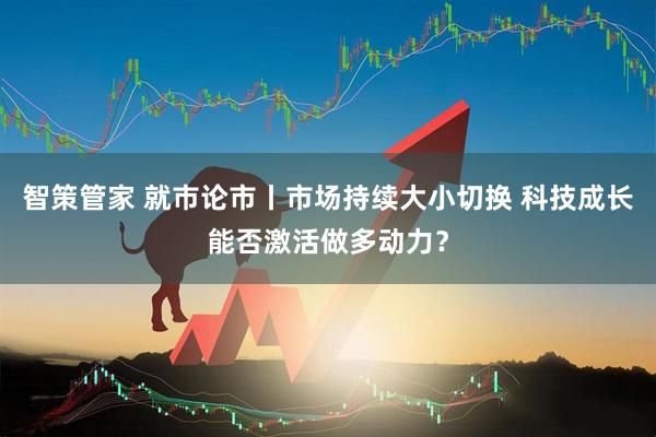智策管家 就市论市丨市场持续大小切换 科技成长能否激活做多动力？
