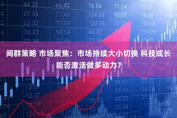 间群策略 市场聚焦:市场持续大小切换 科技成长能否激活做多动力?