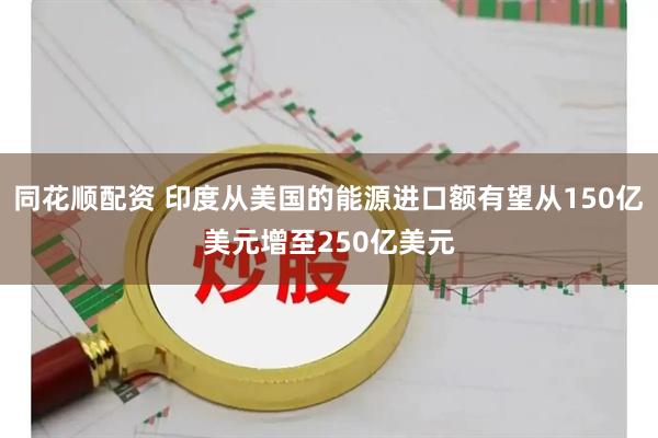 同花顺配资 印度从美国的能源进口额有望从150亿美元增至250亿美元