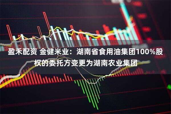 盈禾配资 金健米业：湖南省食用油集团100%股权的委托方变更为湖南农业集团