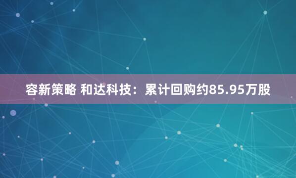 容新策略 和达科技：累计回购约85.95万股