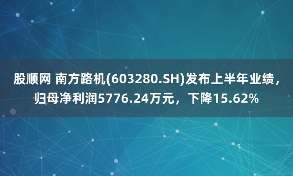 股顺网 南方路机(603280.SH)发布上半年业绩，归母净利润5776.24万元，下降15.62%