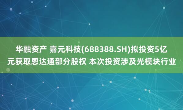 华融资产 嘉元科技(688388.SH)拟投资5亿元获取恩达通部分股权 本次投资涉及光模块行业