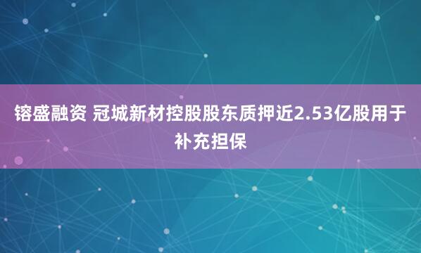 镕盛融资 冠城新材控股股东质押近2.53亿股用于补充担保