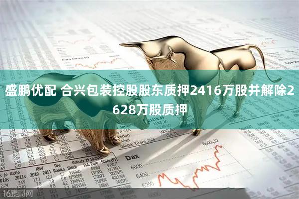 盛鹏优配 合兴包装控股股东质押2416万股并解除2628万股质押