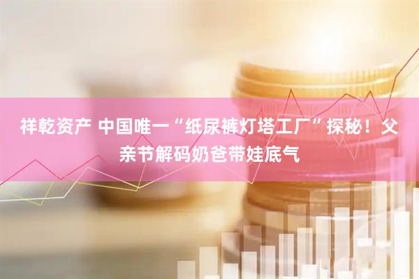 祥乾资产 中国唯一“纸尿裤灯塔工厂”探秘！父亲节解码奶爸带娃底气