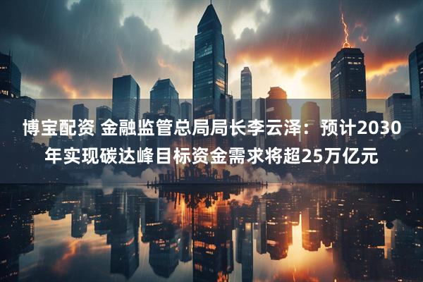 博宝配资 金融监管总局局长李云泽：预计2030年实现碳达峰目标资金需求将超25万亿元