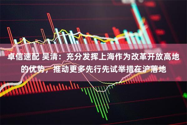 卓信速配 吴清:充分发挥上海作为改革开放高地的优势,推动更多先行先试举措在沪落地
