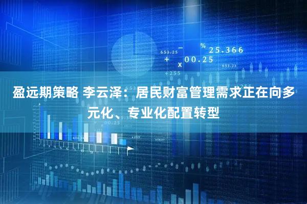盈远期策略 李云泽:居民财富管理需求正在向多元化、专业化配置转型