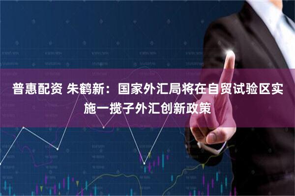 普惠配资 朱鹤新:国家外汇局将在自贸试验区实施一揽子外汇创新政策