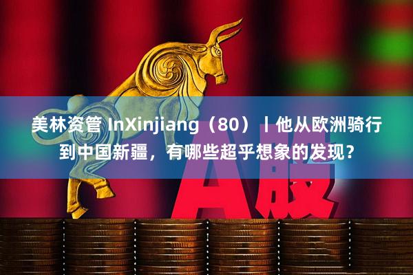 美林资管 InXinjiang(80)丨他从欧洲骑行到中国新疆,有哪些超乎想象的发现?