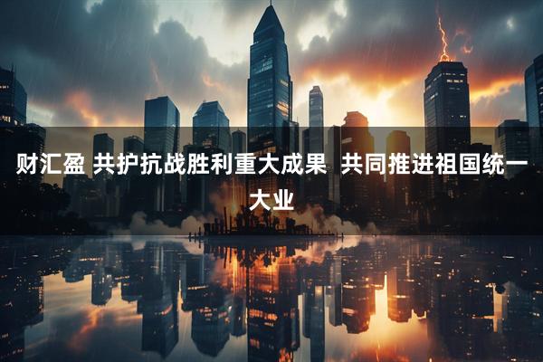 财汇盈 共护抗战胜利重大成果 共同推进祖国统一大业