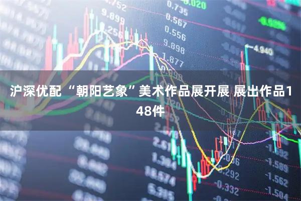 沪深优配 “朝阳艺象”美术作品展开展 展出作品148件