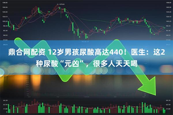 鼎合网配资 12岁男孩尿酸高达440！医生：这2种尿酸“元凶”，很多人天天喝