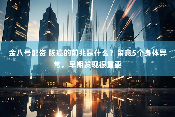 金八号配资 肠癌的前兆是什么?留意5个身体异常,早期发现很重要