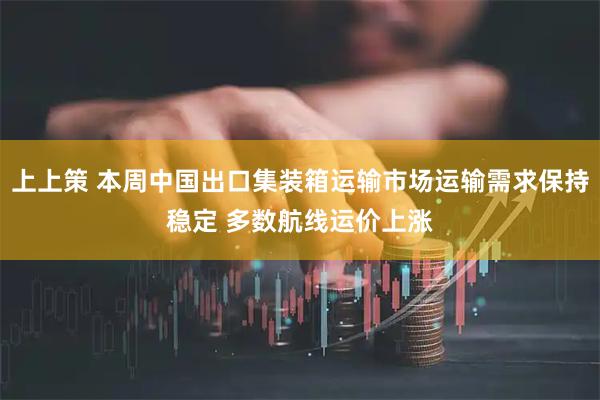 上上策 本周中国出口集装箱运输市场运输需求保持稳定 多数航线运价上涨