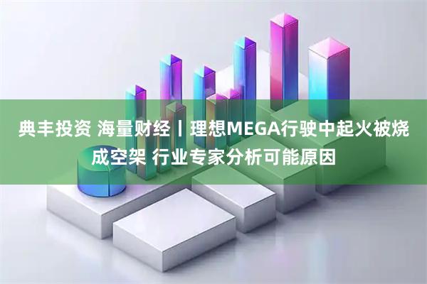 典丰投资 海量财经丨理想MEGA行驶中起火被烧成空架 行业专家分析可能原因