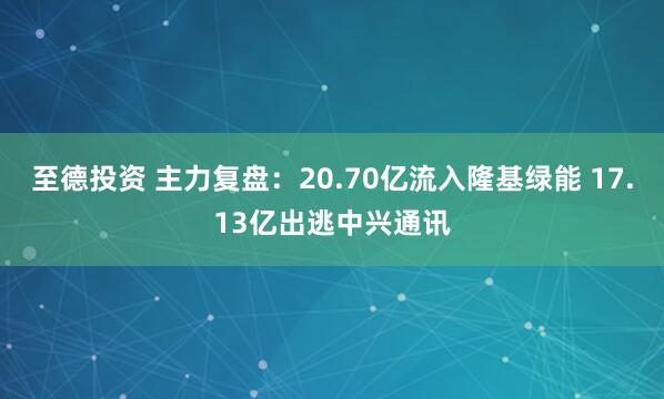 至德投资 主力复盘:20.70亿流入隆基绿能 17.13亿出逃中兴通讯