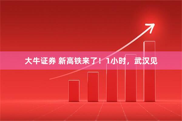 大牛证券 新高铁来了!1小时,武汉见