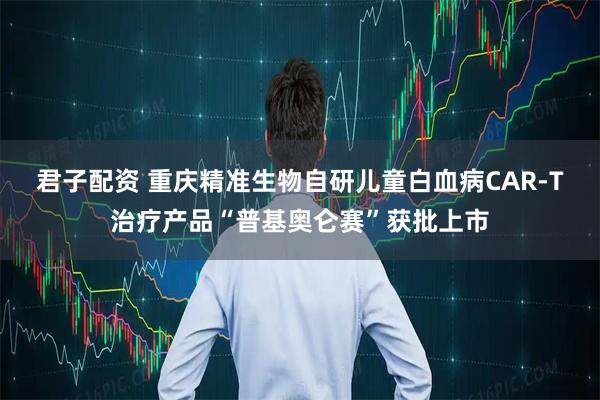 君子配资 重庆精准生物自研儿童白血病CAR-T治疗产品“普基奥仑赛”获批上市
