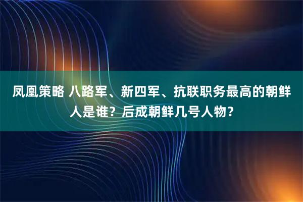 凤凰策略 八路军、新四军、抗联职务最高的朝鲜人是谁?后成朝鲜几号人物?