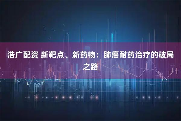 浩广配资 新靶点、新药物:肺癌耐药治疗的破局之路